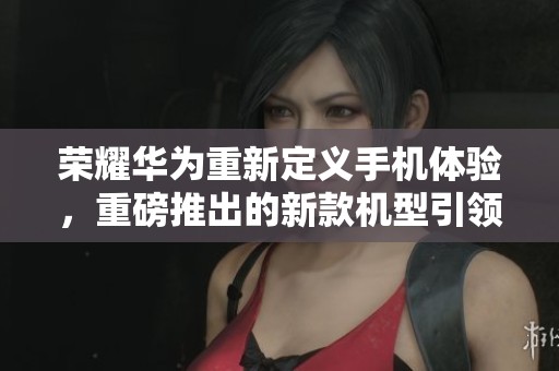 荣耀华为重新定义手机体验，重磅推出的新款机型引领市场潮流