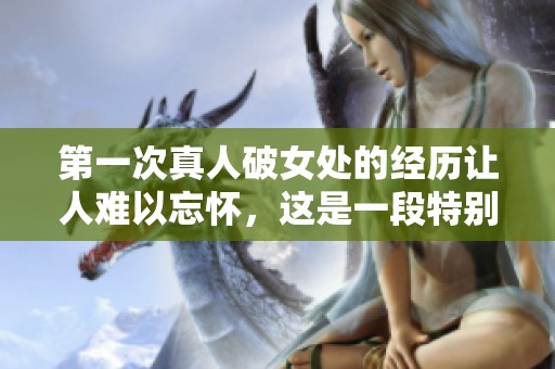 第一次真人破女处的经历让人难以忘怀，这是一段特别的成长过程