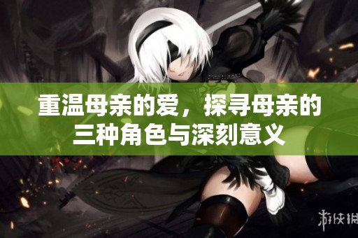 重温母亲的爱，探寻母亲的三种角色与深刻意义