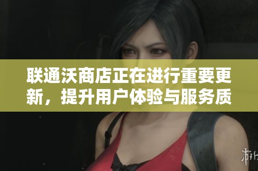 联通沃商店正在进行重要更新，提升用户体验与服务质量