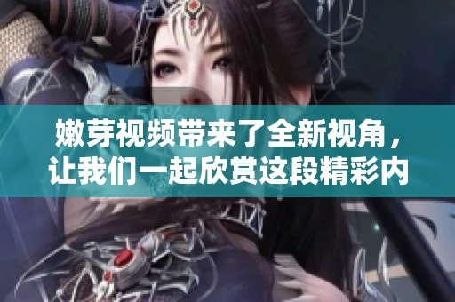 嫩芽视频带来了全新视角，让我们一起欣赏这段精彩内容吧