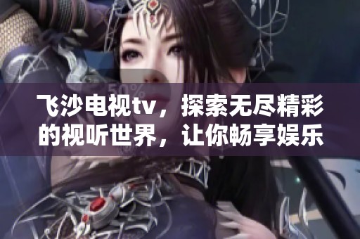飞沙电视tv，探索无尽精彩的视听世界，让你畅享娱乐新体验