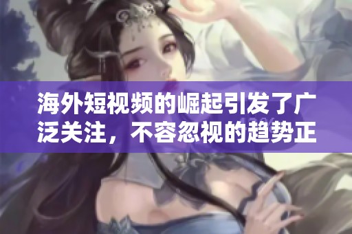 海外短视频的崛起引发了广泛关注，不容忽视的趋势正在改变我们的视野