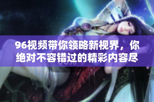 96视频带你领略新视界，你绝对不容错过的精彩内容尽在其中