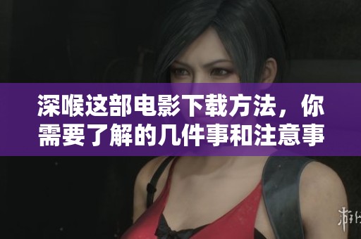 深喉这部电影下载方法，你需要了解的几件事和注意事项