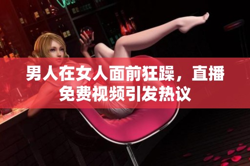 男人在女人面前狂躁，直播免费视频引发热议