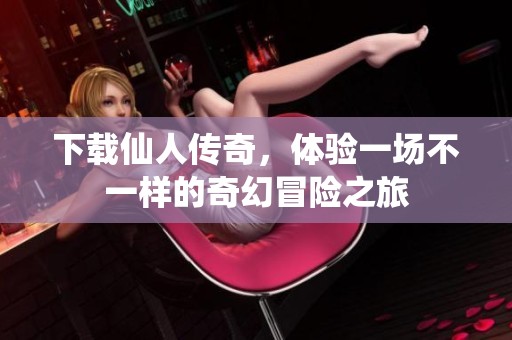 下载仙人传奇，体验一场不一样的奇幻冒险之旅