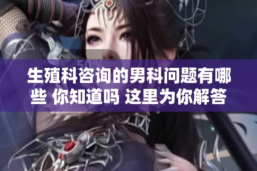 生殖科咨询的男科问题有哪些 你知道吗 这里为你解答所有困惑