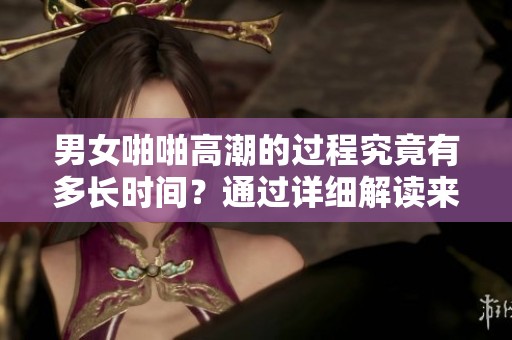 男女啪啪高潮的过程究竟有多长时间？通过详细解读来揭示这一问题。