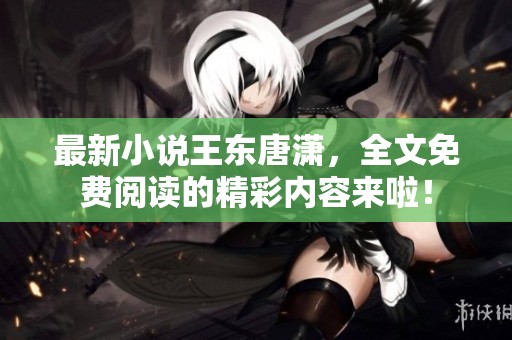 最新小说王东唐潇，全文免费阅读的精彩内容来啦！