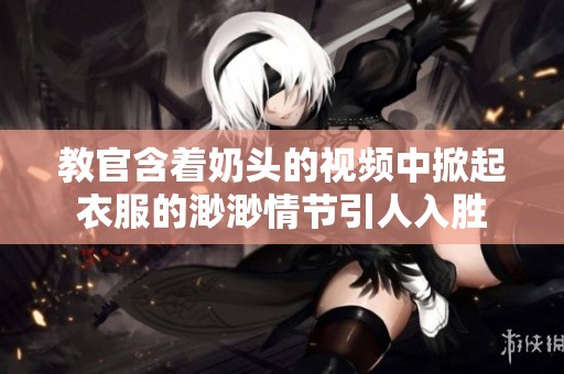 教官含着奶头的视频中掀起衣服的渺渺情节引人入胜