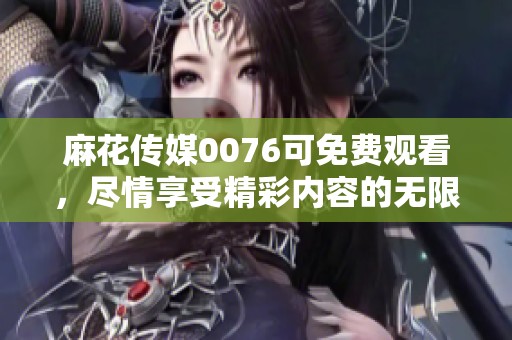 麻花传媒0076可免费观看，尽情享受精彩内容的无限魅力