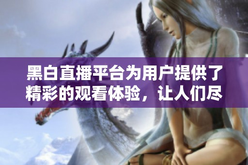 黑白直播平台为用户提供了精彩的观看体验，让人们尽享直播乐趣