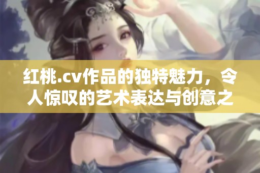 红桃.cv作品的独特魅力，令人惊叹的艺术表达与创意之旅