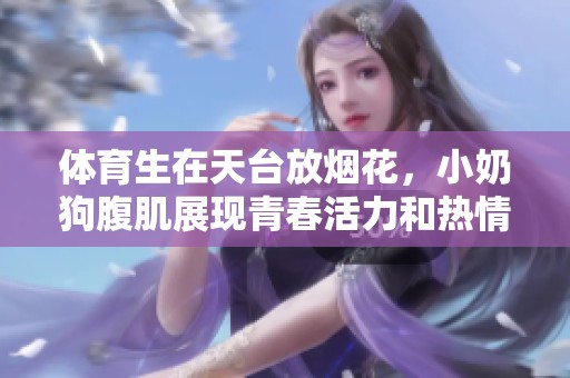 **生在天台放烟花，小奶狗腹肌展现青春活力和热情