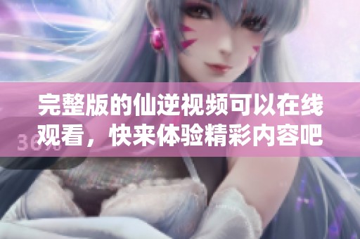 完整版的仙逆视频可以在线观看，快来体验精彩内容吧