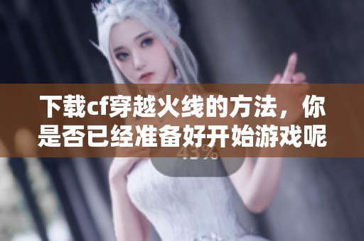 下载cf穿越火线的方法，你是否已经准备好开始游戏呢