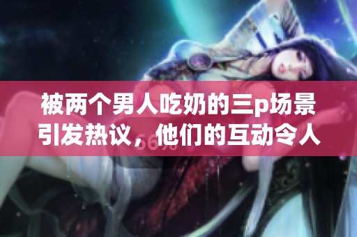 被两个男人吃奶的三p场景引发热议，他们的互动令人瞩目