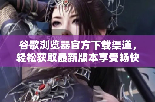 谷歌浏览器官方下载渠道，轻松获取最新版本享受畅快上网体验