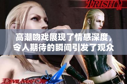 高潮吻戏展现了情感深度，令人期待的瞬间引发了观众的热烈反响