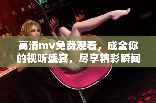 高清mv免费观看，成全你的视听盛宴，尽享精彩瞬间！