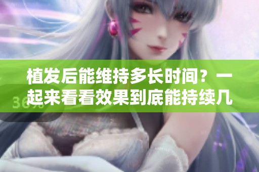 植发后能维持多长时间？一起来看看效果到底能持续几年。