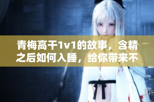 青梅高干1v1的故事，含精之后如何入睡，给你带来不一样的体验