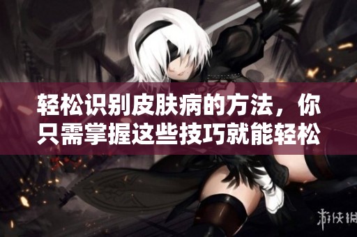 轻松识别皮肤病的方法，你只需掌握这些技巧就能轻松应对