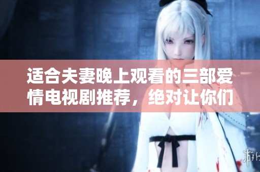 适合夫妻晚上观看的三部爱情电视剧推荐，绝对让你们共度美好时光