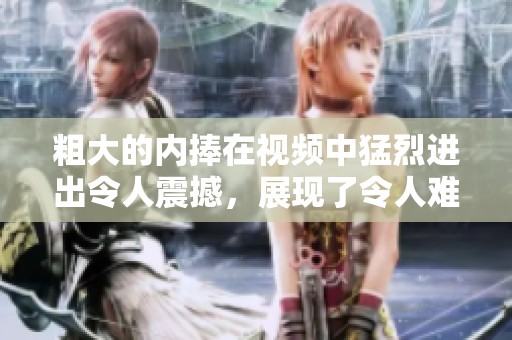 粗大的内捧在视频中猛烈进出令人震撼，展现了令人难以忘怀的画面