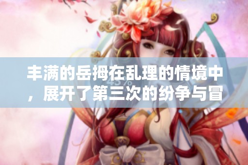丰满的岳拇在乱理的情境中，展开了第三次的纷争与冒险。