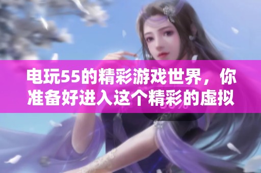 电玩55的精彩游戏世界，你准备好进入这个精彩的虚拟乐园了吗