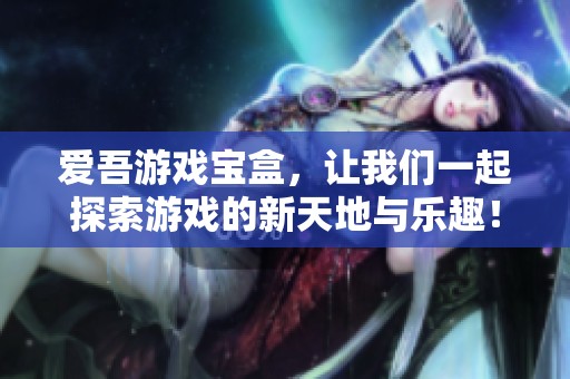 爱吾游戏宝盒，让我们一起探索游戏的新天地与乐趣！