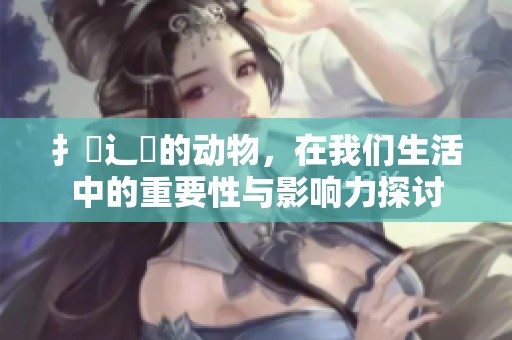 扌喿辶畐的动物，在我们生活中的重要性与影响力探讨