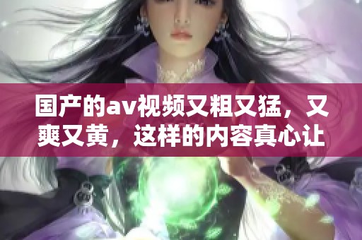 国产的**视频又粗又猛，又爽又黄，这样的内容真心让人欲罢不能