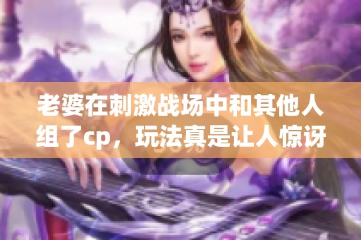 老婆在刺激战场中和其他人组了cp，玩法真是让人惊讶！