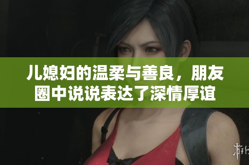 儿媳妇的温柔与善良，朋友圈中说说表达了深情厚谊