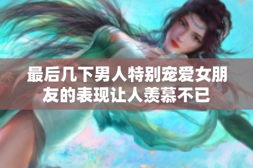 最后几下男人特别宠爱女朋友的表现让人羡慕不已