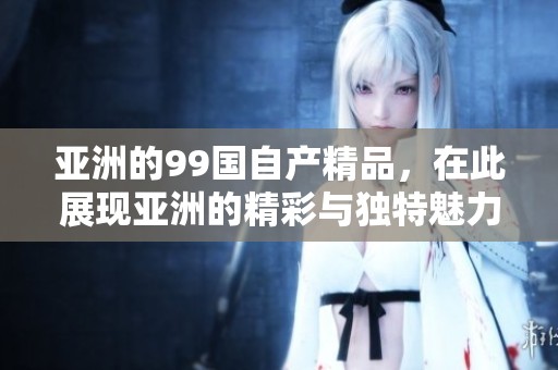 亚洲的99国自产精品，在此展现亚洲的精彩与独特魅力。
