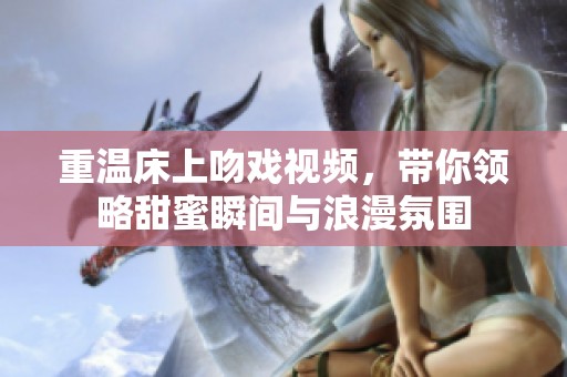 重温床上吻戏视频，带你领略甜蜜瞬间与浪漫氛围