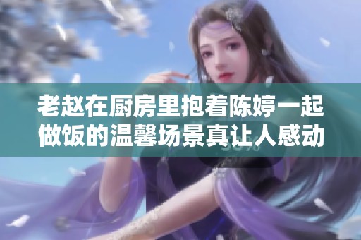 老赵在厨房里抱着陈婷一起做饭的温馨场景真让人感动