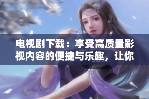 电视剧下载：享受高质量影视内容的便捷与乐趣，让你随时随地观看热播剧！