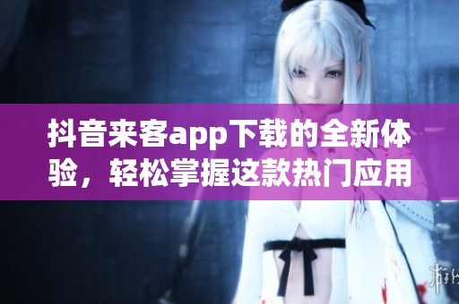 抖音来客app下载的全新体验，轻松掌握这款热门应用！