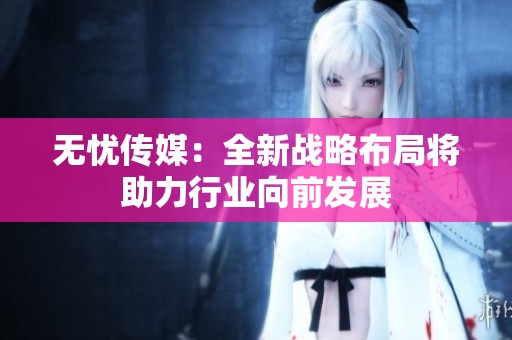 无忧传媒：全新战略布局将助力行业向前发展