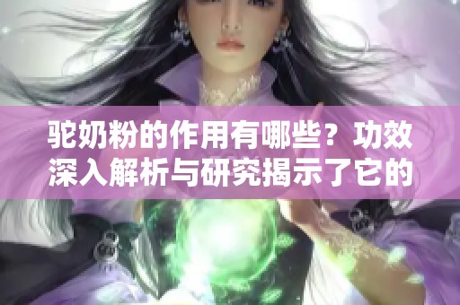 驼奶粉的作用有哪些？功效深入解析与研究揭示了它的多重好处