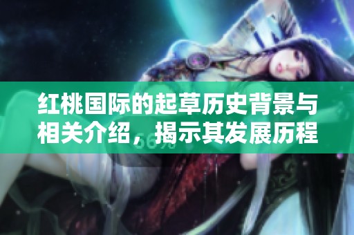 红桃国际的起草历史背景与相关介绍，揭示其发展历程与形成过程