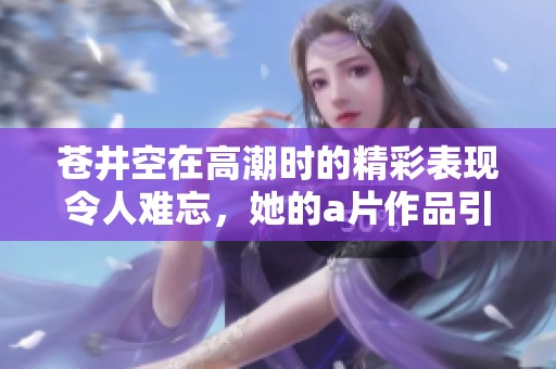 苍井空在高潮时的精彩表现令人难忘，她的**作品引发了广泛关注