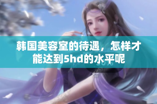 韩国美容室的待遇，怎样才能达到5hd的水平呢