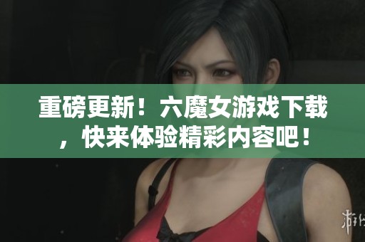 重磅更新！六魔女游戏下载，快来体验精彩内容吧！