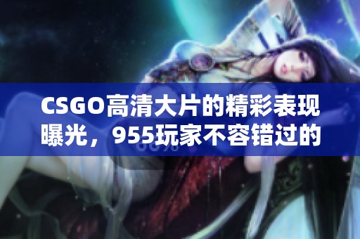 CSGO高清大片的精彩表现曝光，955玩家不容错过的绝佳画面!